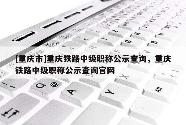 [重慶市]重慶鐵路中級(jí)職稱公示查詢，重慶鐵路中級(jí)職稱公示查詢官網(wǎng)