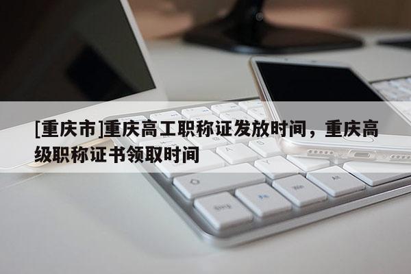 [重慶市]重慶高工職稱證發(fā)放時間，重慶高級職稱證書領(lǐng)取時間