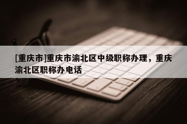 [重慶市]重慶市渝北區(qū)中級(jí)職稱辦理，重慶渝北區(qū)職稱辦電話