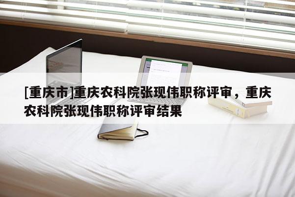 [重慶市]重慶農科院張現偉職稱評審，重慶農科院張現偉職稱評審結果
