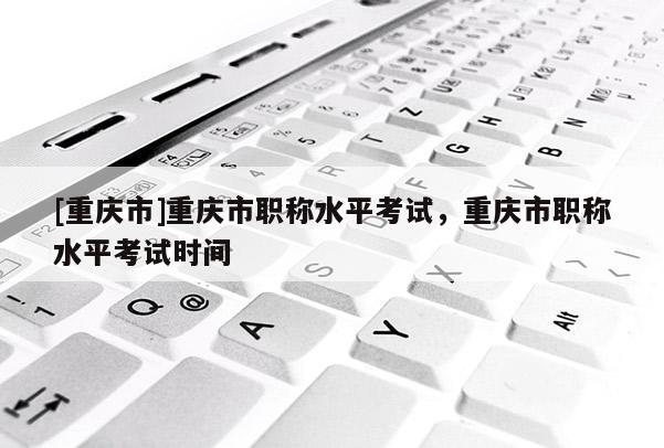 [重慶市]重慶市職稱水平考試，重慶市職稱水平考試時間