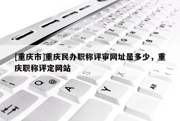 [重慶市]重慶民辦職稱評審網(wǎng)址是多少，重慶職稱評定網(wǎng)站