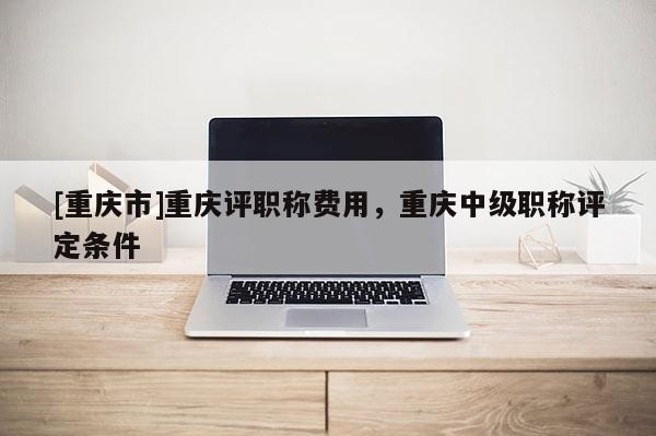 [重慶市]重慶評職稱費用，重慶中級職稱評定條件