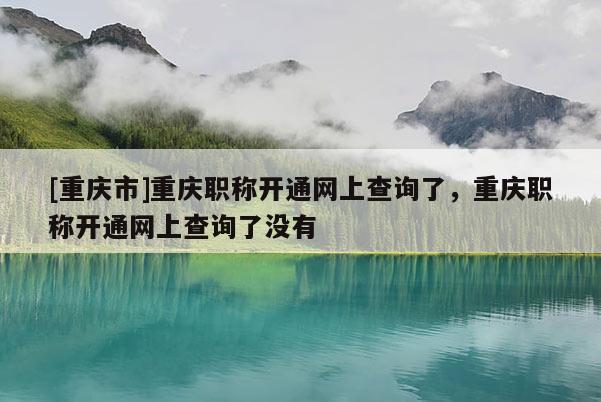 [重慶市]重慶職稱開通網上查詢了，重慶職稱開通網上查詢了沒有