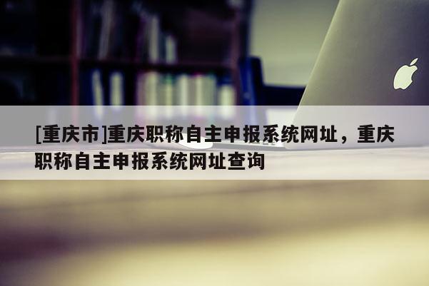 [重慶市]重慶職稱自主申報系統網址，重慶職稱自主申報系統網址查詢