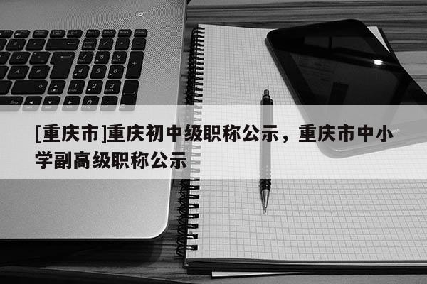 [重慶市]重慶初中級職稱公示，重慶市中小學副高級職稱公示