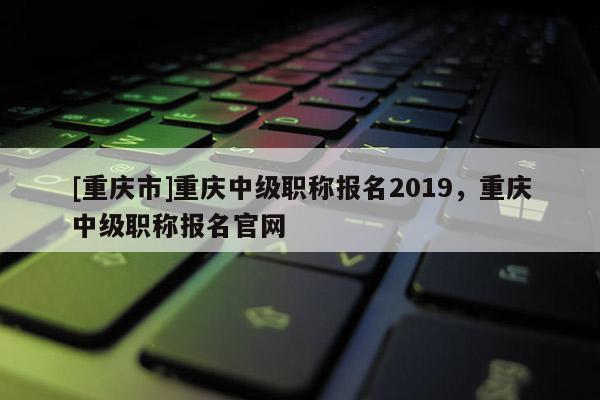 [重慶市]重慶中級職稱報名2019，重慶中級職稱報名官網(wǎng)