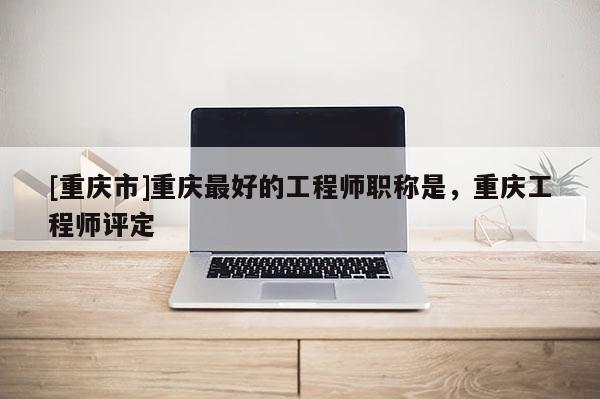[重慶市]重慶最好的工程師職稱是，重慶工程師評定