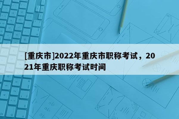 [重慶市]2022年重慶市職稱考試，2021年重慶職稱考試時(shí)間