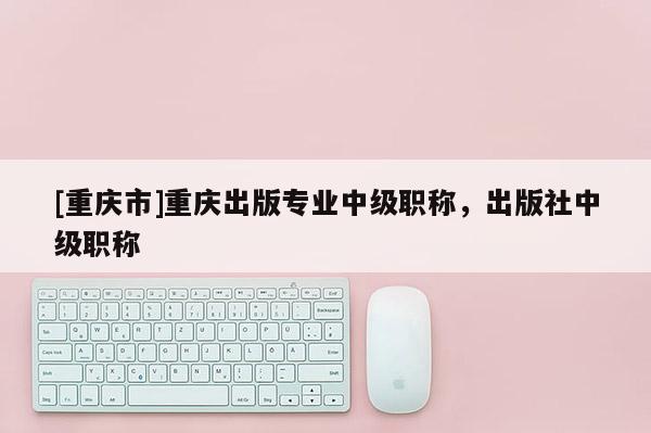 [重慶市]重慶出版專業中級職稱，出版社中級職稱