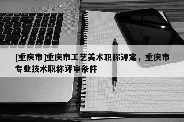 [重慶市]重慶市工藝美術職稱評定，重慶市專業技術職稱評審條件