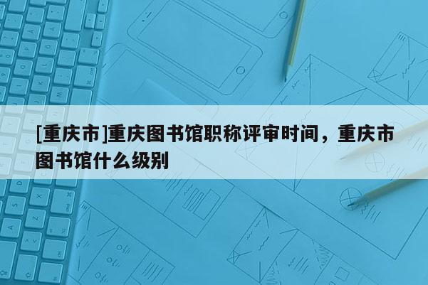 [重慶市]重慶圖書館職稱評審時間，重慶市圖書館什么級別
