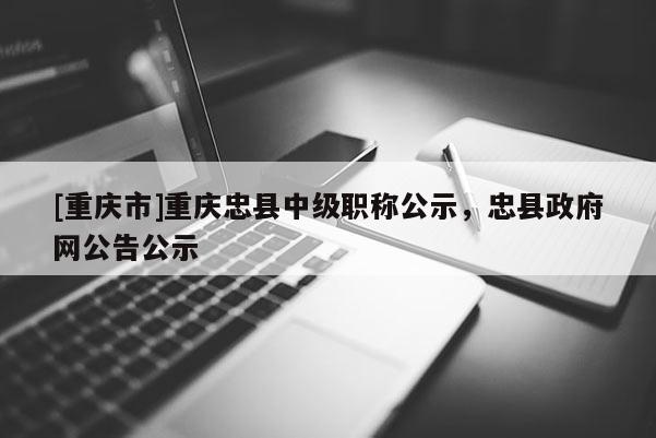 [重慶市]重慶忠縣中級職稱公示，忠縣政府網公告公示