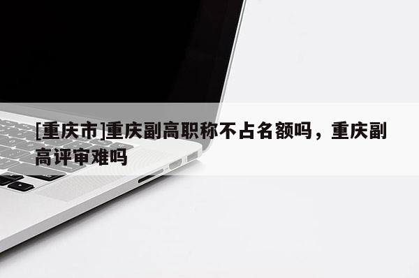 [重慶市]重慶副高職稱不占名額嗎，重慶副高評審難嗎