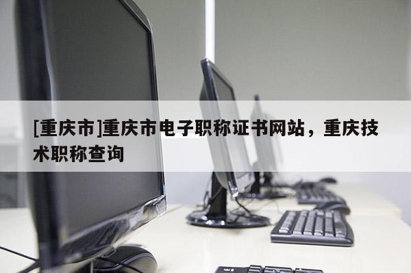 [重慶市]重慶市電子職稱證書網站，重慶技術職稱查詢