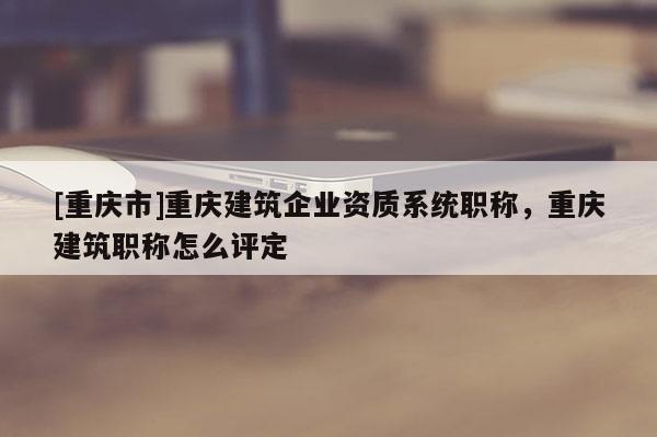 [重慶市]重慶建筑企業(yè)資質(zhì)系統(tǒng)職稱，重慶建筑職稱怎么評定