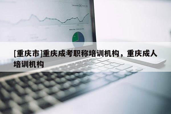 [重慶市]重慶成考職稱培訓機構，重慶成人培訓機構