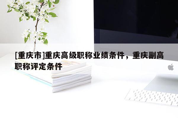[重慶市]重慶高級職稱業績條件，重慶副高職稱評定條件