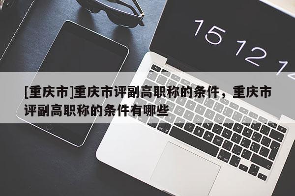 [重慶市]重慶市評副高職稱的條件，重慶市評副高職稱的條件有哪些
