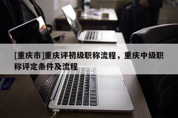 [重慶市]重慶評初級職稱流程，重慶中級職稱評定條件及流程