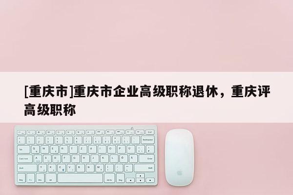 [重慶市]重慶市企業高級職稱退休，重慶評高級職稱