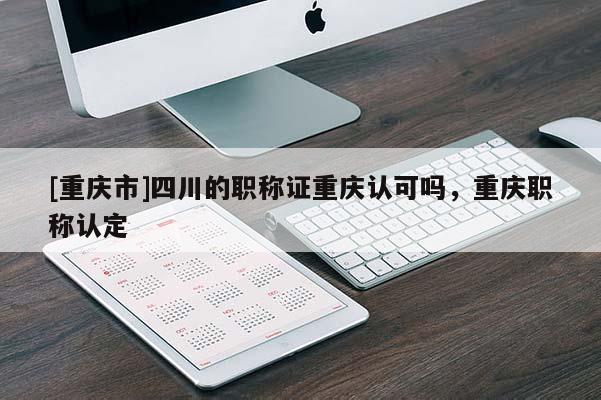 [重慶市]四川的職稱證重慶認可嗎，重慶職稱認定