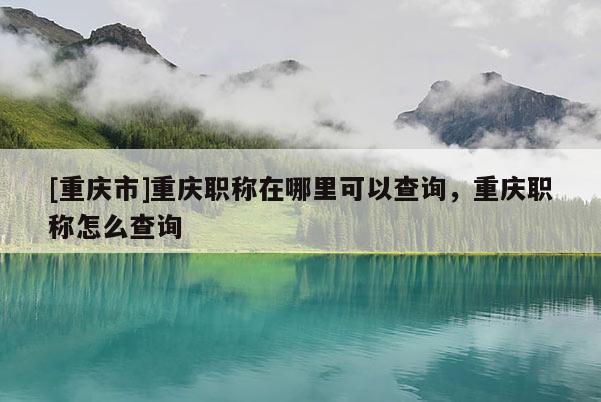 [重慶市]重慶職稱在哪里可以查詢，重慶職稱怎么查詢
