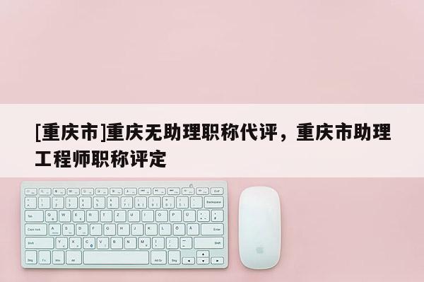[重慶市]重慶無助理職稱代評，重慶市助理工程師職稱評定