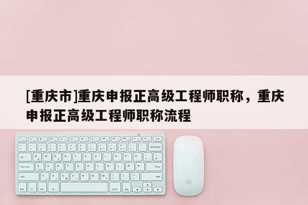 [重慶市]重慶申報(bào)正高級(jí)工程師職稱，重慶申報(bào)正高級(jí)工程師職稱流程