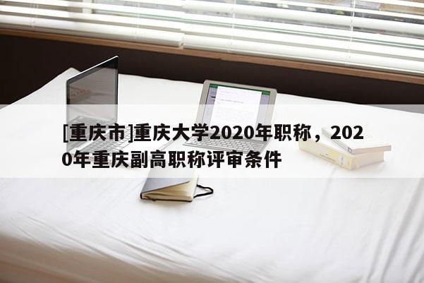 [重慶市]重慶大學2020年職稱，2020年重慶副高職稱評審條件