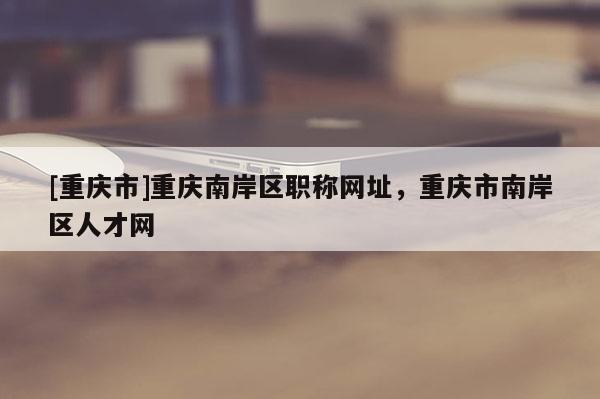 [重慶市]重慶南岸區(qū)職稱網(wǎng)址，重慶市南岸區(qū)人才網(wǎng)
