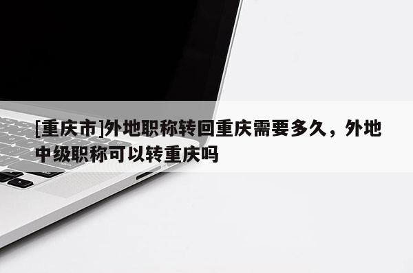 [重慶市]外地職稱轉回重慶需要多久，外地中級職稱可以轉重慶嗎