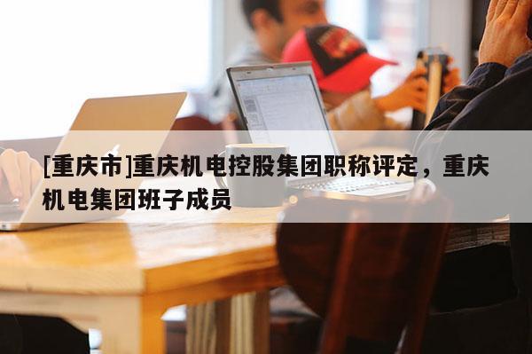 [重慶市]重慶機電控股集團職稱評定，重慶機電集團班子成員