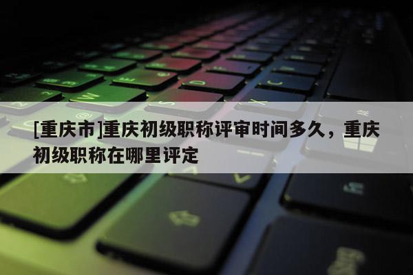 [重慶市]重慶初級職稱評審時間多久，重慶初級職稱在哪里評定