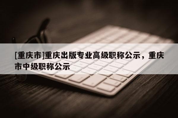 [重慶市]重慶出版專業高級職稱公示，重慶市中級職稱公示