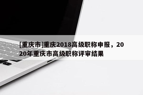 [重慶市]重慶2018高級職稱申報，2020年重慶市高級職稱評審結果