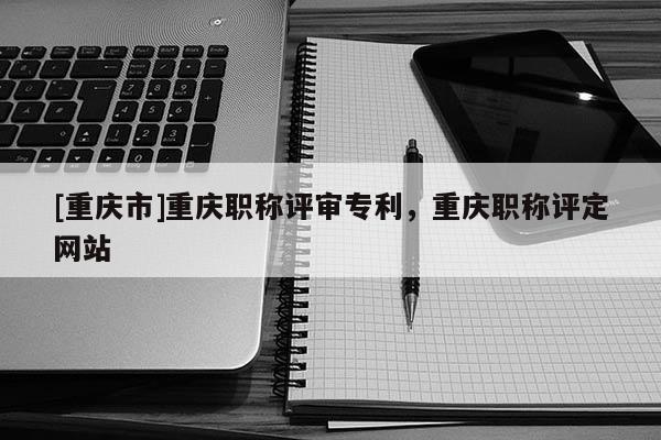 [重慶市]重慶職稱評審專利，重慶職稱評定網站