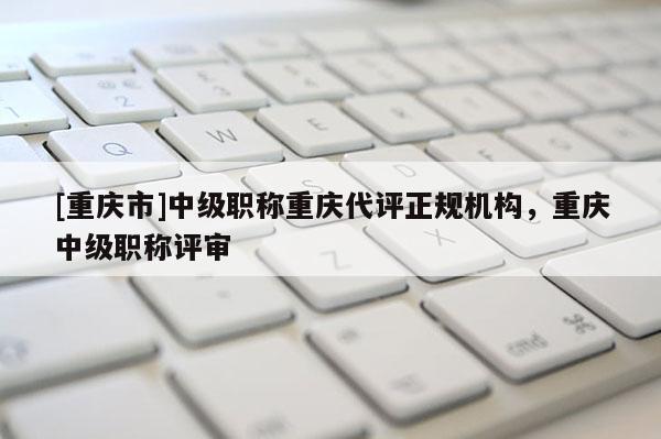 [重慶市]中級職稱重慶代評正規(guī)機(jī)構(gòu)，重慶中級職稱評審