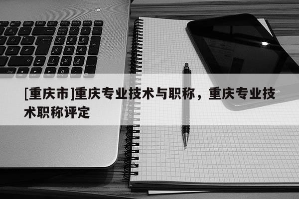 [重慶市]重慶專業技術與職稱，重慶專業技術職稱評定