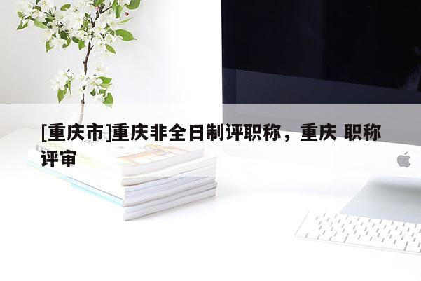 [重慶市]重慶非全日制評職稱，重慶 職稱評審