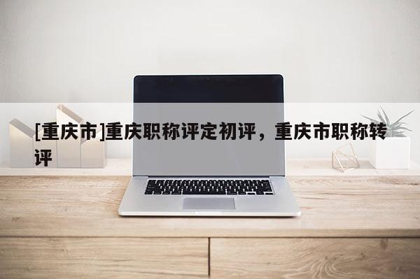 [重慶市]重慶職稱評定初評，重慶市職稱轉評