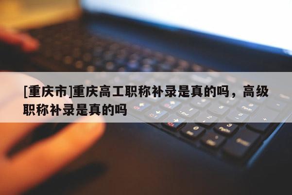 [重慶市]重慶高工職稱補錄是真的嗎，高級職稱補錄是真的嗎