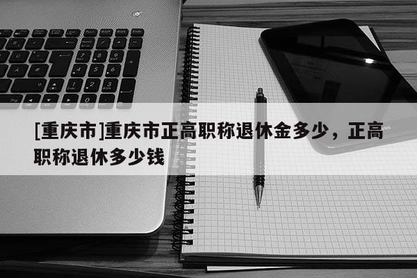 [重慶市]重慶市正高職稱退休金多少，正高職稱退休多少錢
