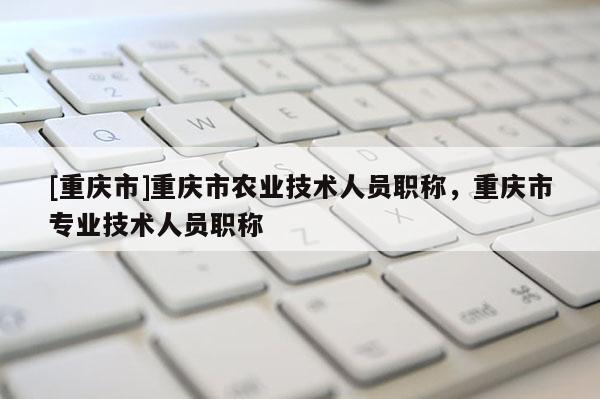 [重慶市]重慶市農業技術人員職稱，重慶市專業技術人員職稱