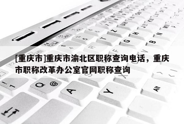 [重慶市]重慶市渝北區職稱查詢電話，重慶市職稱改革辦公室官網職稱查詢