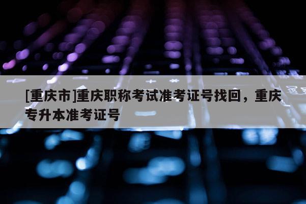 [重慶市]重慶職稱考試準(zhǔn)考證號(hào)找回，重慶專升本準(zhǔn)考證號(hào)