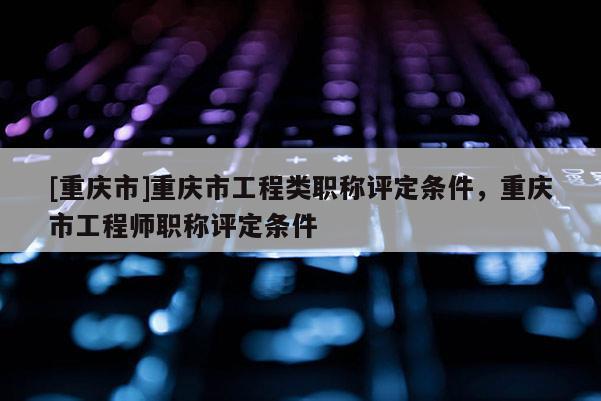 [重慶市]重慶市工程類職稱評定條件，重慶市工程師職稱評定條件