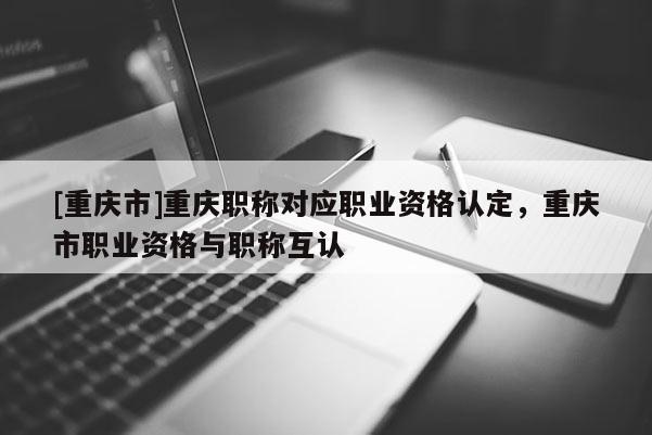 [重慶市]重慶職稱對應職業資格認定，重慶市職業資格與職稱互認