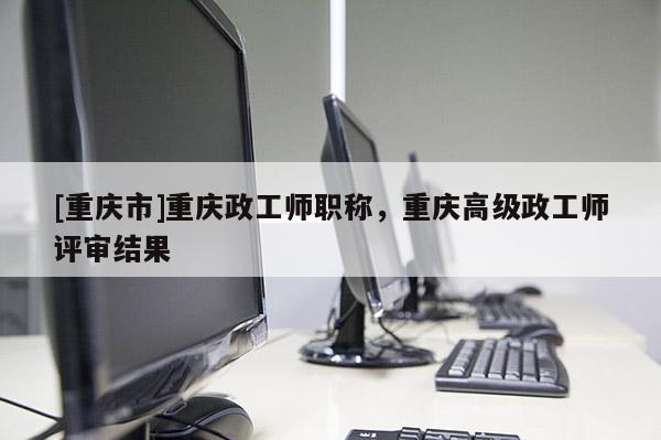 [重慶市]重慶政工師職稱，重慶高級政工師評審結果