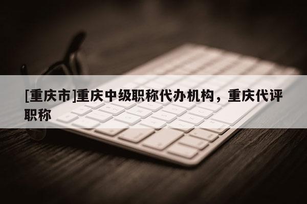 [重慶市]重慶中級職稱代辦機構，重慶代評職稱
